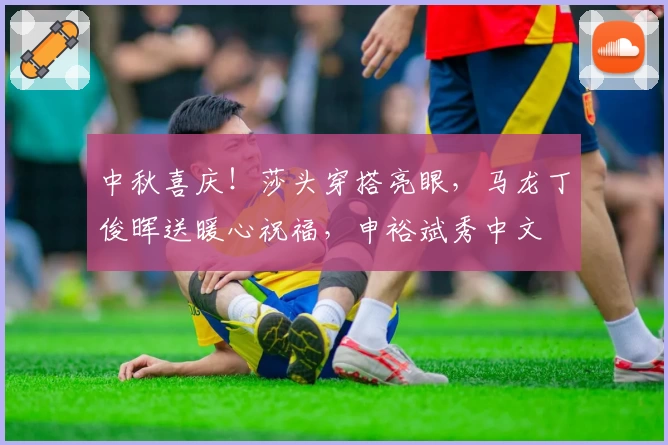 中秋喜庆!莎头穿搭亮眼,马龙丁俊晖送暖心祝福,申裕斌秀中文