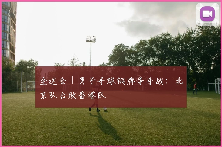 全运会｜男子手球铜牌争夺战：北京队击败香港队