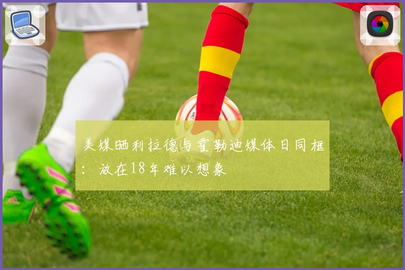 美媒晒利拉德与霍勒迪媒体日同框:放在18年难以想象