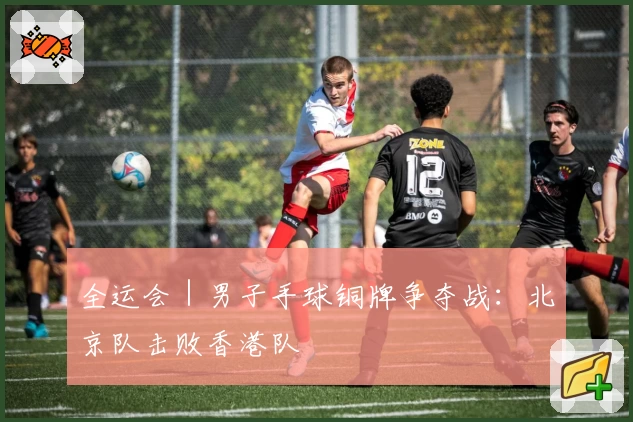 全运会｜男子手球铜牌争夺战：北京队击败香港队