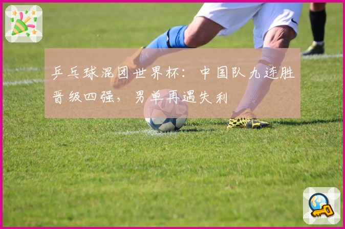 乒乓球混团世界杯：中国队九连胜晋级四强，男单再遇失利