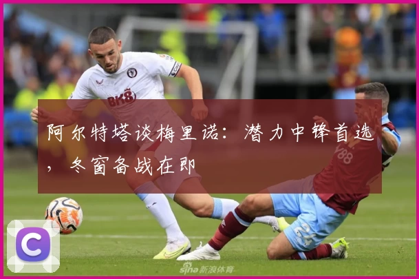 阿尔特塔谈梅里诺：潜力中锋首选，冬窗备战在即