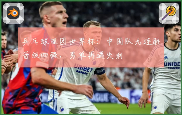 乒乓球混团世界杯：中国队九连胜晋级四强，男单再遇失利