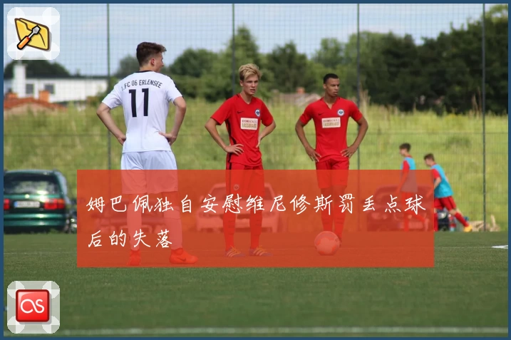 姆巴佩独自安慰维尼修斯罚丢点球后的失落