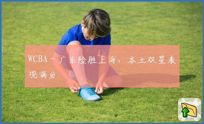 WCBA - 广东险胜上海，本土双星表现满分