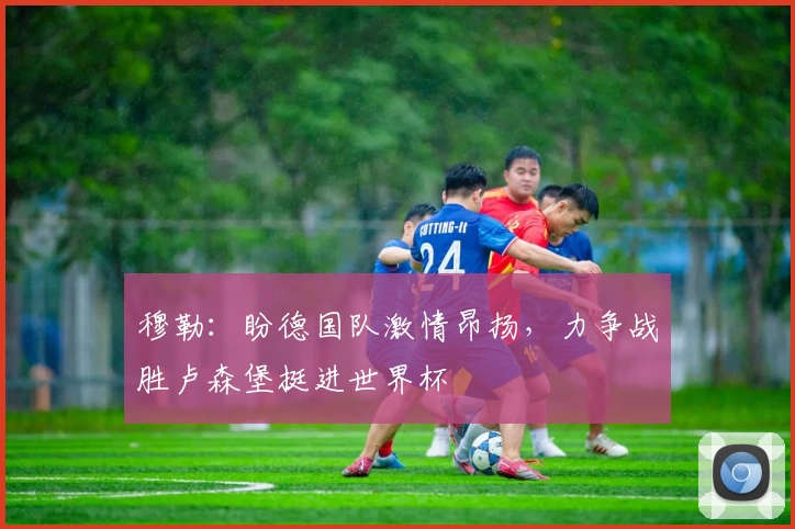 穆勒:盼德国队激情昂扬,力争战胜卢森堡挺进世界杯