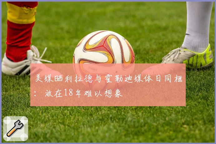 美媒晒利拉德与霍勒迪媒体日同框:放在18年难以想象