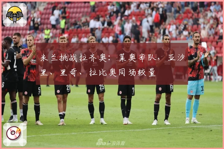 米兰挑战拉齐奥：莱奥率队，亚沙里、里奇、拉比奥同场较量