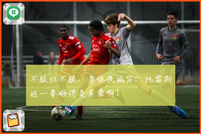 不服归不服，身体很诚实：托雷斯这一拳砸得是真晕啊！