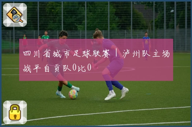 四川省城市足球联赛|泸州队主场战平自贡队0比0