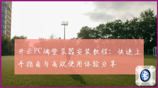 开云PC端登录器安装教程：快速上手指南与高效使用体验分享