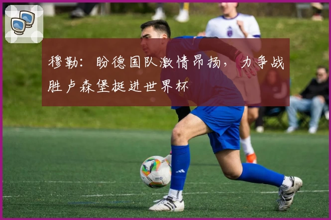 穆勒：盼德国队激情昂扬，力争战胜卢森堡挺进世界杯