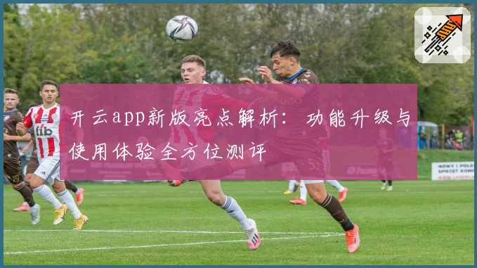 开云app新版亮点解析：功能升级与使用体验全方位测评